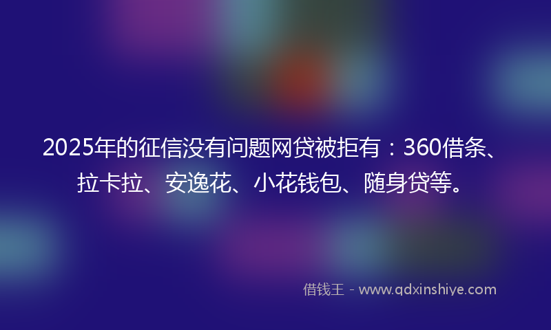 2025年的征信没有问题网贷被拒有：360借条、拉卡拉、安逸花、小花钱包、随身贷等。