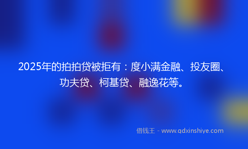 2025年的拍拍贷被拒有：度小满金融、投友圈、功夫贷、柯基贷、融逸花等。