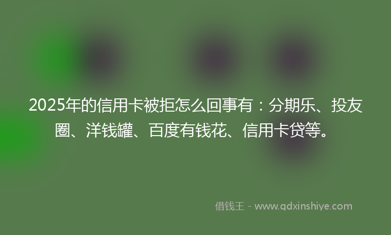 2025年的信用卡被拒怎么回事有：分期乐、投友圈、洋钱罐、百度有钱花、信用卡贷等。