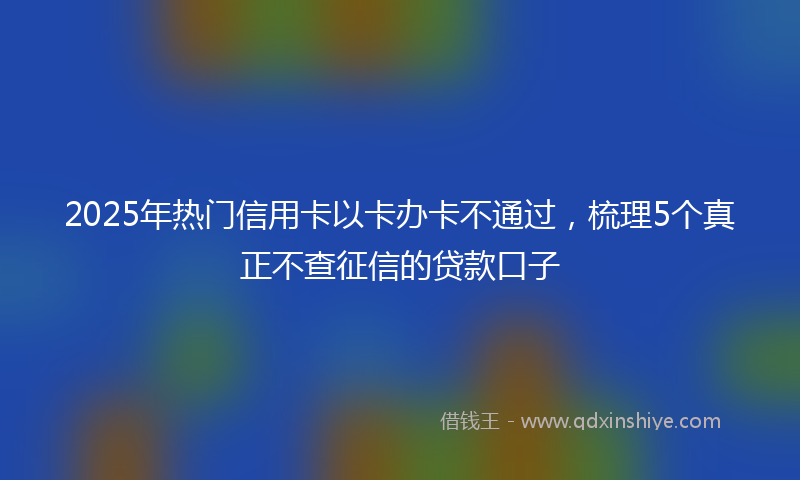 2025年热门信用卡以卡办卡不通过，梳理5个真正不查征信的贷款口子