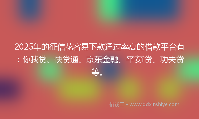 2025年的征信花容易下款通过率高的借款平台有：你我贷、快贷通、京东金融、平安i贷、功夫贷等。