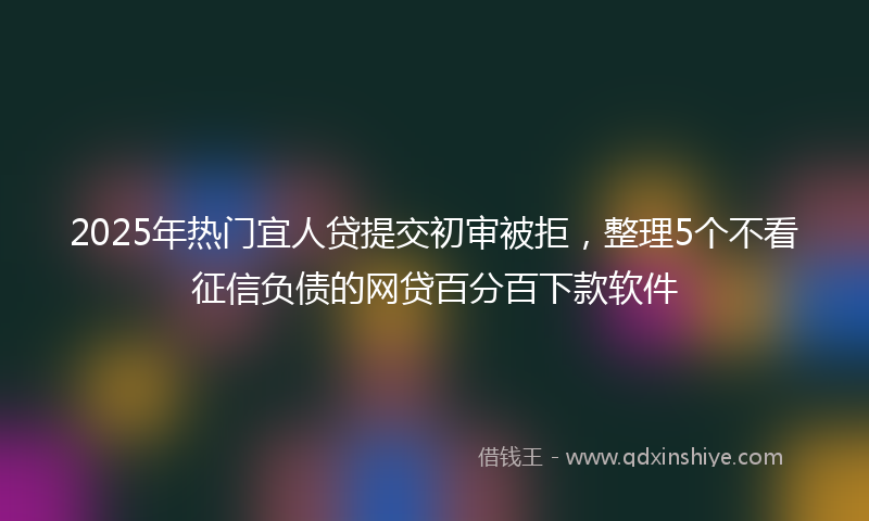 2025年热门宜人贷提交初审被拒，整理5个不看征信负债的网贷百分百下款软件
