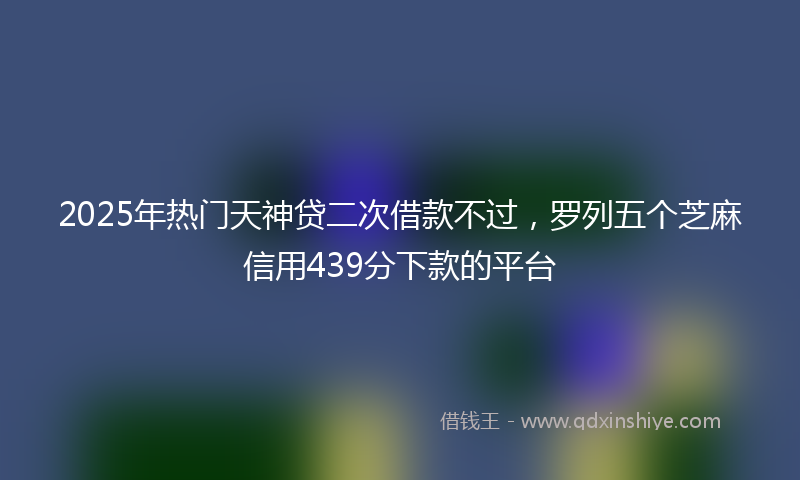 2025年热门天神贷二次借款不过，罗列五个芝麻信用439分下款的平台