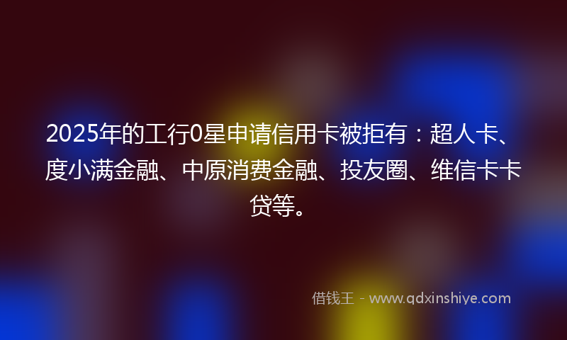 2025年的工行0星申请信用卡被拒有：超人卡、度小满金融、中原消费金融、投友圈、维信卡卡贷等。