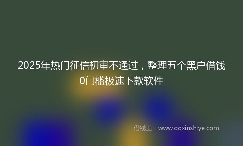 2025年热门征信初审不通过，整理五个黑户借钱0门槛极速下款软件