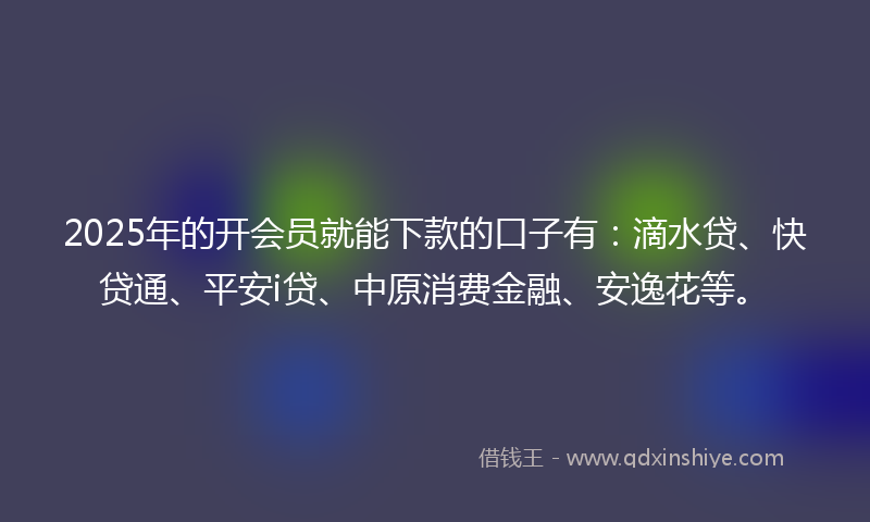 2025年的开会员就能下款的口子有：滴水贷、快贷通、平安i贷、中原消费金融、安逸花等。