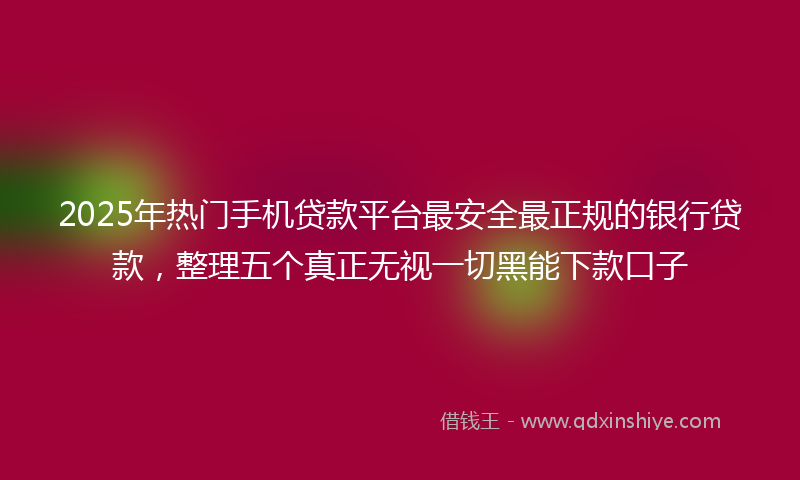 2025年热门手机贷款平台最安全最正规的银行贷款，整理五个真正无视一切黑能下款口子