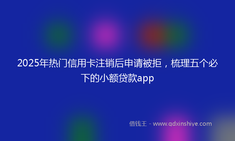 2025年热门信用卡注销后申请被拒，梳理五个必下的小额贷款app
