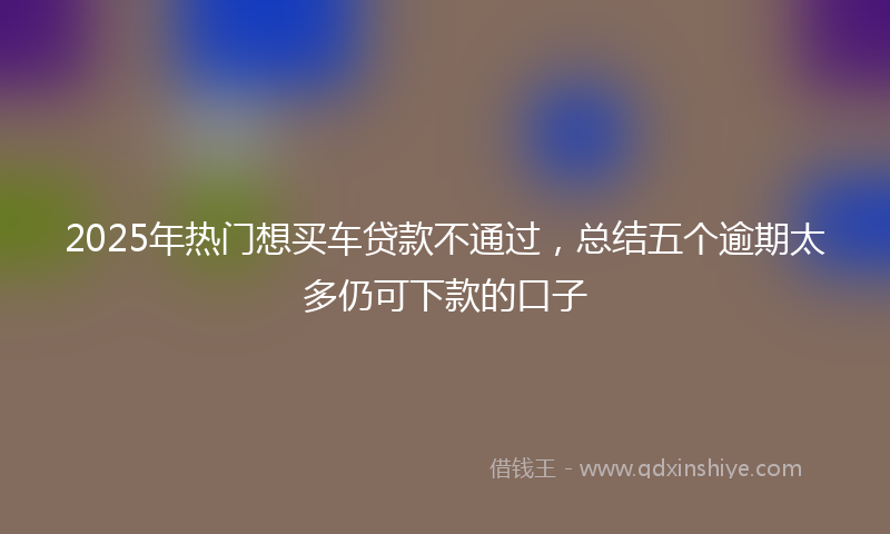 2025年热门想买车贷款不通过，总结五个逾期太多仍可下款的口子