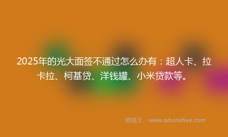 2025年的光大面签不通过怎么办有：超人卡、拉卡拉、柯基贷、洋钱罐、小米贷款等。