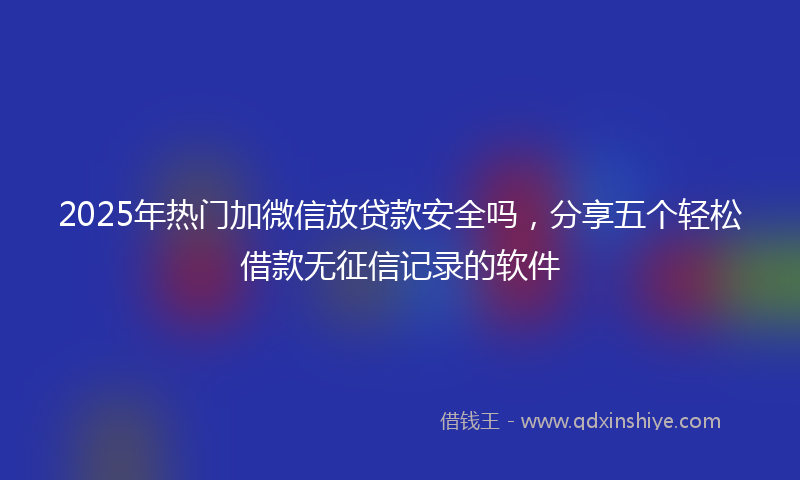 2025年热门加微信放贷款安全吗，分享五个轻松借款无征信记录的软件