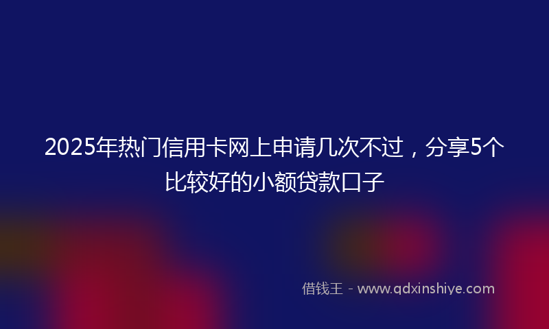 2025年热门信用卡网上申请几次不过，分享5个比较好的小额贷款口子