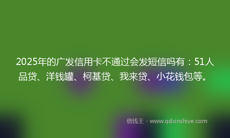 2025年的广发信用卡不通过会发短信吗有：51人品贷、洋钱罐、柯基贷、我来贷、小花钱包等。