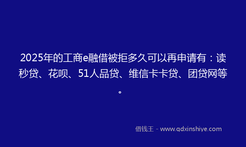 2025年的工商e融借被拒多久可以再申请有：读秒贷、花呗、51人品贷、维信卡卡贷、团贷网等。