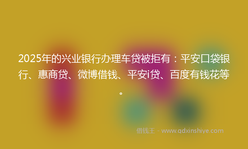 2025年的兴业银行办理车贷被拒有：平安口袋银行、惠商贷、微博借钱、平安i贷、百度有钱花等。