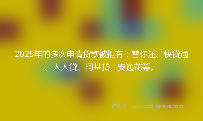 2025年的多次申请贷款被拒有：替你还、快贷通、人人贷、柯基贷、安逸花等。