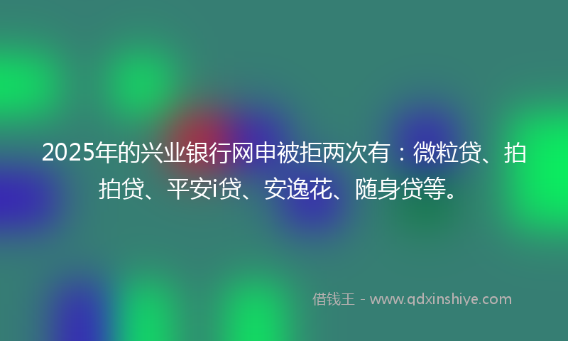 2025年的兴业银行网申被拒两次有：微粒贷、拍拍贷、平安i贷、安逸花、随身贷等。