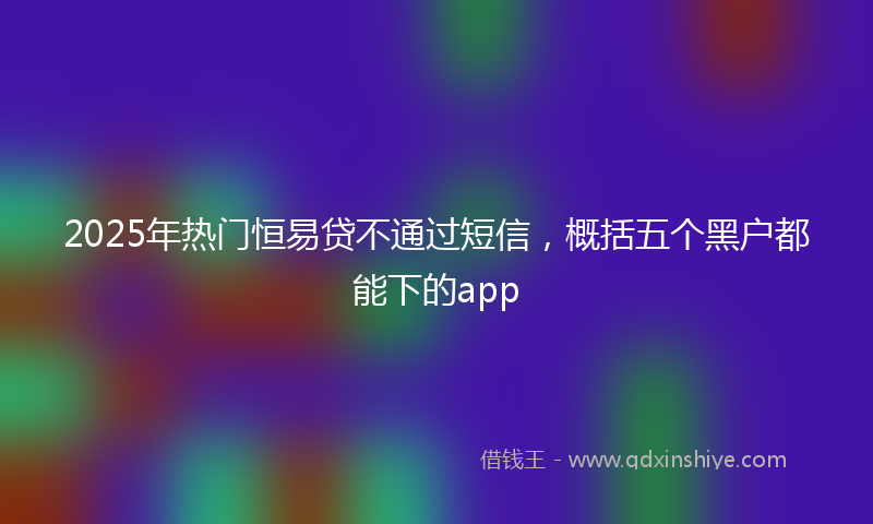 2025年热门恒易贷不通过短信，概括五个黑户都能下的app