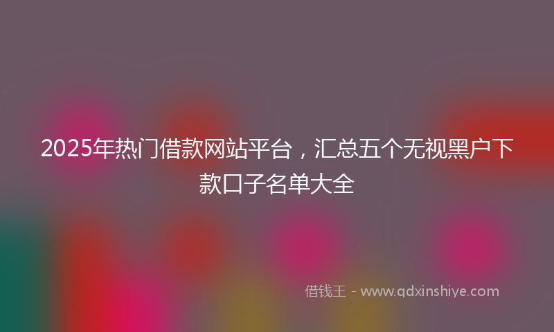 2025年热门借款网站平台，汇总五个无视黑户下款口子名单大全