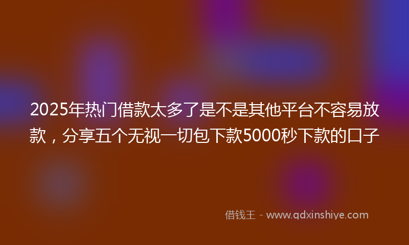 2025年热门借款太多了是不是其他平台不容易放款，分享五个无视一切包下款5000秒下款的口子