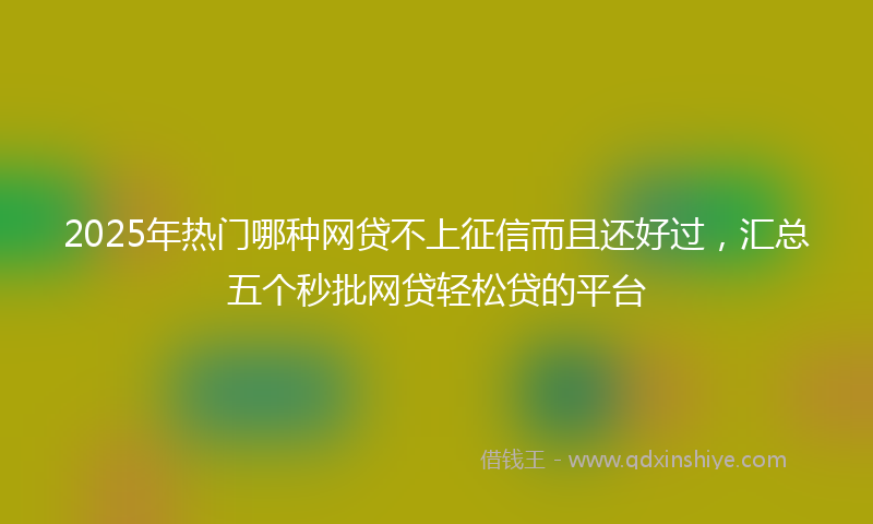 2025年热门哪种网贷不上征信而且还好过，汇总五个秒批网贷轻松贷的平台