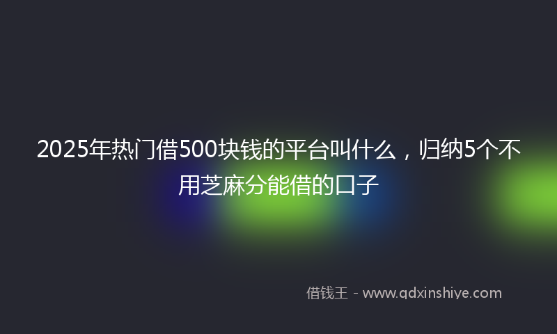 2025年热门借500块钱的平台叫什么，归纳5个不用芝麻分能借的口子