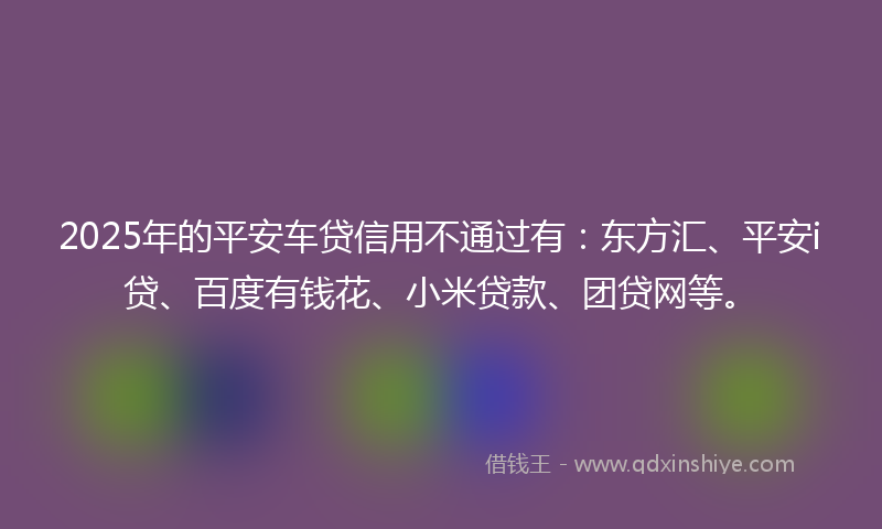 2025年的平安车贷信用不通过有：东方汇、平安i贷、百度有钱花、小米贷款、团贷网等。