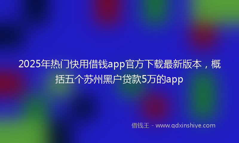 2025年热门快用借钱app官方下载最新版本，概括五个苏州黑户贷款5万的app