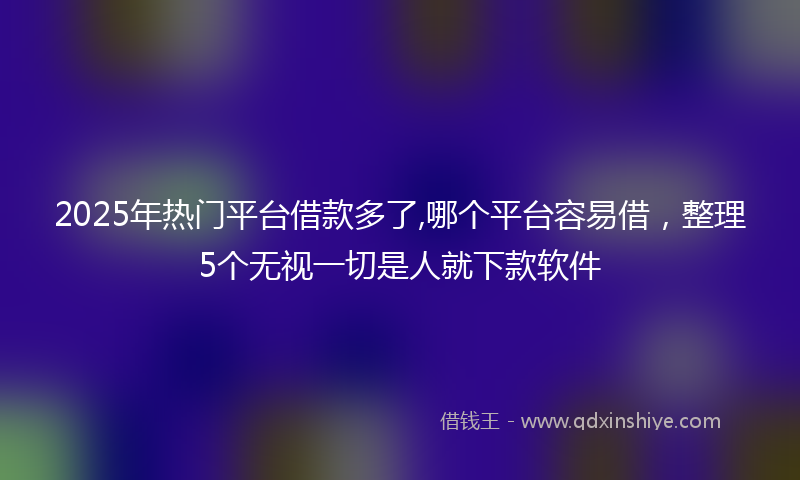 2025年热门平台借款多了,哪个平台容易借，整理5个无视一切是人就下款软件