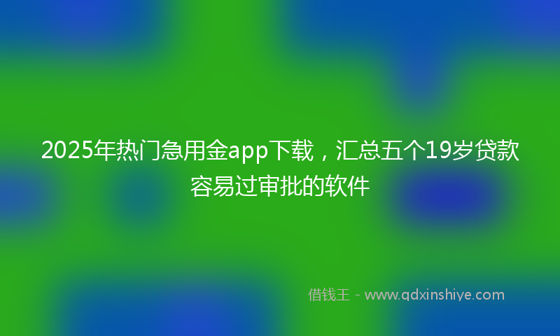 2025年热门急用金app下载，汇总五个19岁贷款容易过审批的软件