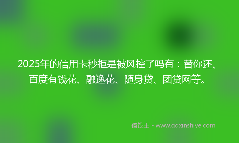 2025年的信用卡秒拒是被风控了吗有：替你还、百度有钱花、融逸花、随身贷、团贷网等。