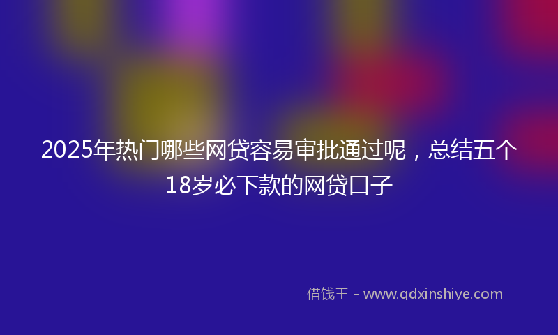 2025年热门哪些网贷容易审批通过呢，总结五个18岁必下款的网贷口子
