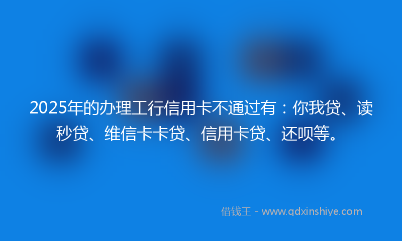 2025年的办理工行信用卡不通过有：你我贷、读秒贷、维信卡卡贷、信用卡贷、还呗等。