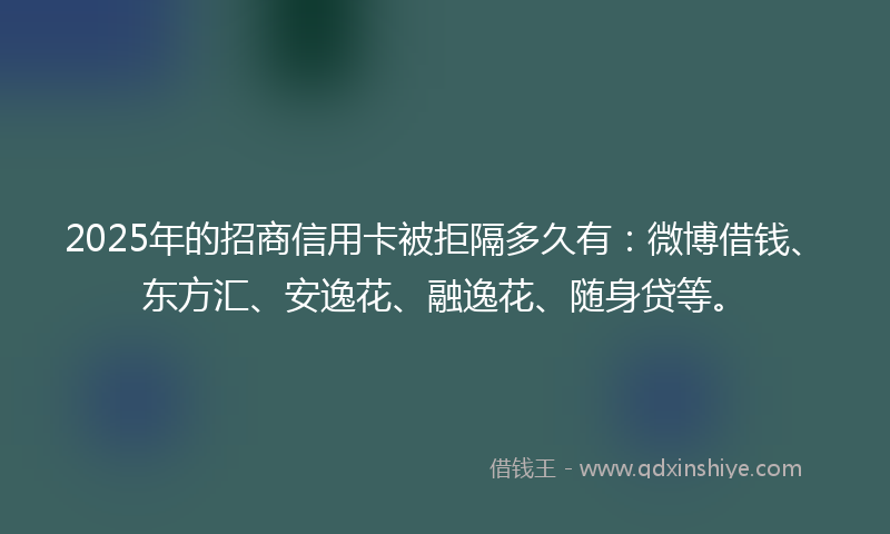 2025年的招商信用卡被拒隔多久有：微博借钱、东方汇、安逸花、融逸花、随身贷等。