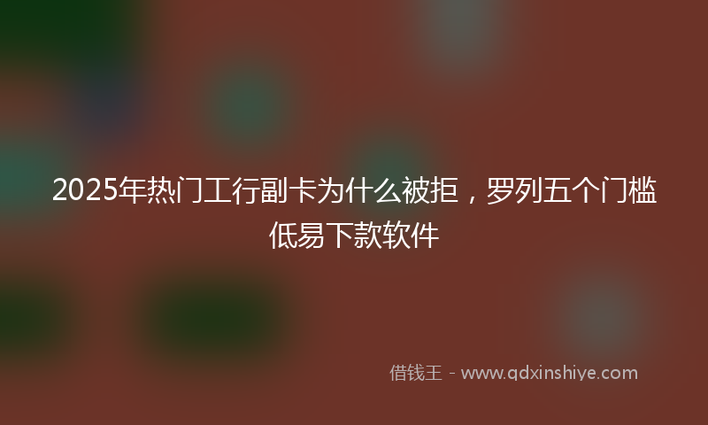 2025年热门工行副卡为什么被拒，罗列五个门槛低易下款软件