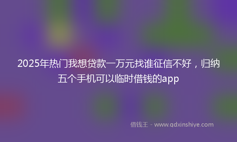 2025年热门我想贷款一万元找谁征信不好，归纳五个手机可以临时借钱的app
