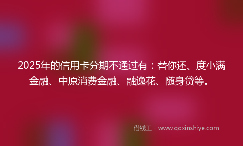 2025年的信用卡分期不通过有：替你还、度小满金融、中原消费金融、融逸花、随身贷等。