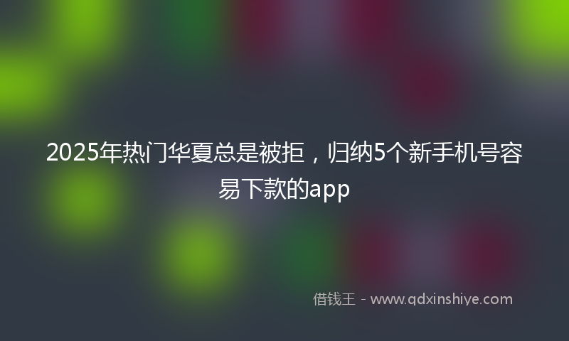 2025年热门华夏总是被拒，归纳5个新手机号容易下款的app