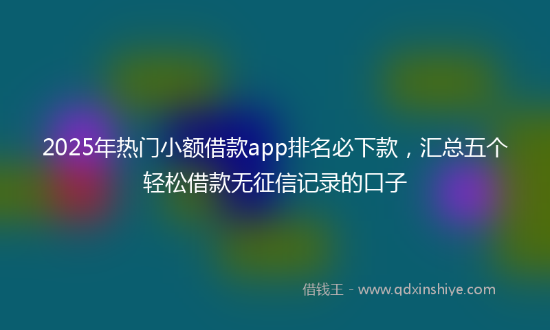 2025年热门小额借款app排名必下款，汇总五个轻松借款无征信记录的口子