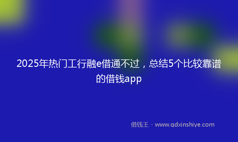 2025年热门工行融e借通不过，总结5个比较靠谱的借钱app