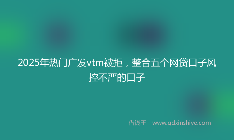 2025年热门广发vtm被拒，整合五个网贷口子风控不严的口子