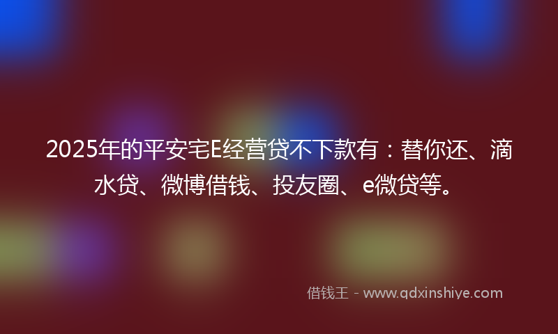 2025年的平安宅E经营贷不下款有：替你还、滴水贷、微博借钱、投友圈、e微贷等。
