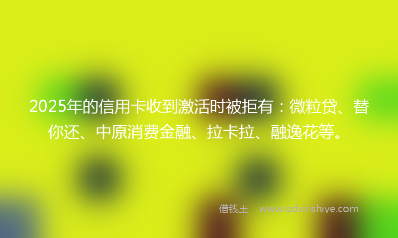 2025年的信用卡收到激活时被拒有：微粒贷、替你还、中原消费金融、拉卡拉、融逸花等。