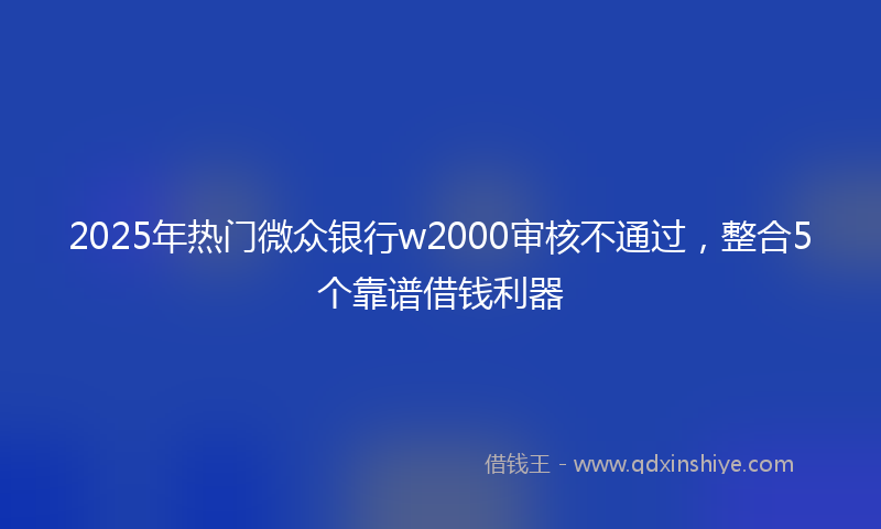 2025年热门微众银行w2000审核不通过，整合5个靠谱借钱利器