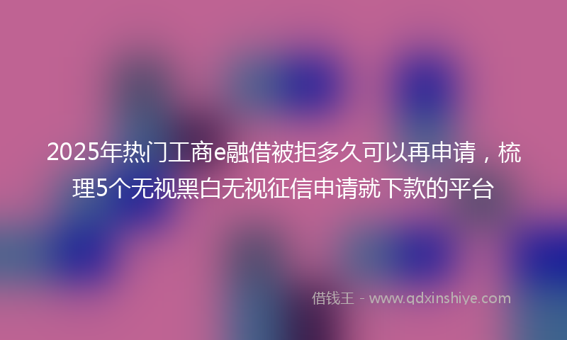 2025年热门工商e融借被拒多久可以再申请，梳理5个无视黑白无视征信申请就下款的平台