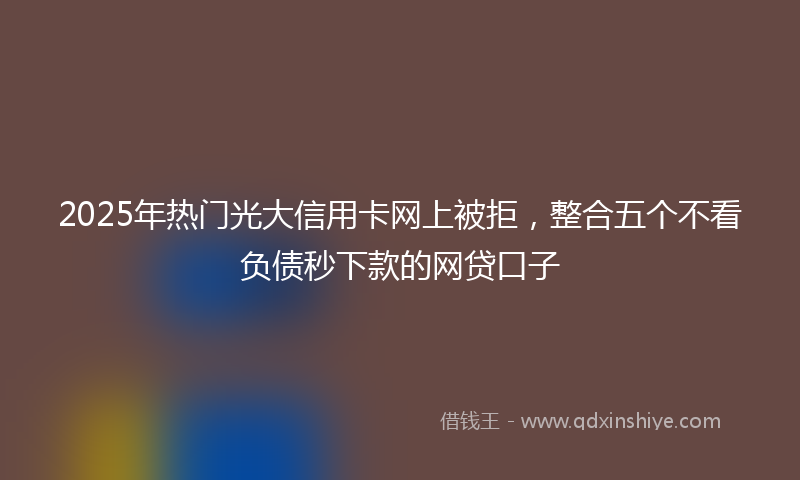 2025年热门光大信用卡网上被拒，整合五个不看负债秒下款的网贷口子