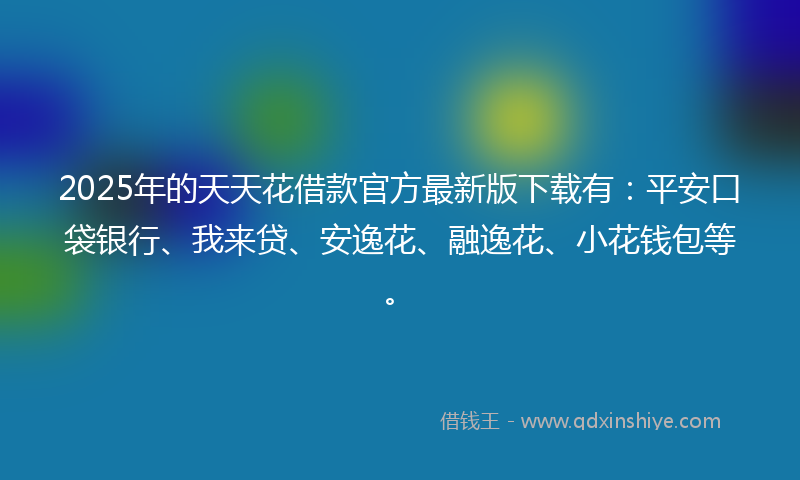 2025年的天天花借款官方最新版下载有：平安口袋银行、我来贷、安逸花、融逸花、小花钱包等。