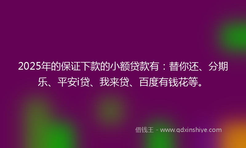2025年的保证下款的小额贷款有：替你还、分期乐、平安i贷、我来贷、百度有钱花等。