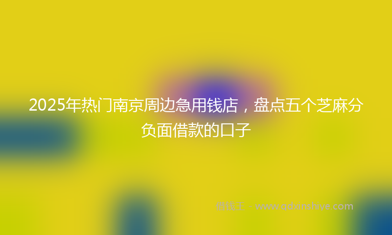 2025年热门南京周边急用钱店，盘点五个芝麻分负面借款的口子