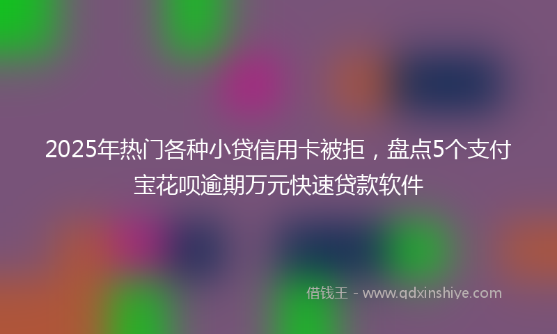 2025年热门各种小贷信用卡被拒，盘点5个支付宝花呗逾期万元快速贷款软件